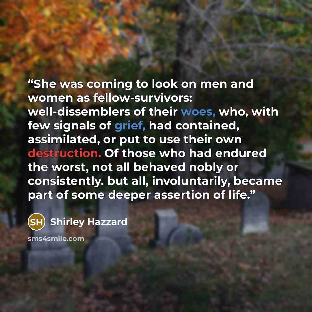 “She was coming to look on men and women as fellow-survivors: well-dissemblers of their woes, who, with few signals of grief, had contained, assimilated, or put to use their own destruction. Of those who had endured the worst, not all behaved nobly or consistently. but all, involuntarily, became…” quote by Shirley Hazzard