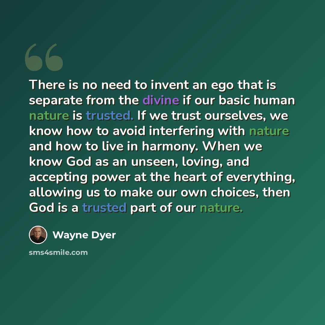 “There is no need to invent an ego that is separate from the divine if our basic human nature is trusted. If we trust ourselves, we know how to avoid interfering with nature and how to live in harmony. When we know God as an unseen, loving, and accepting power at the heart of everything, allowing…” quote by Wayne Dyer