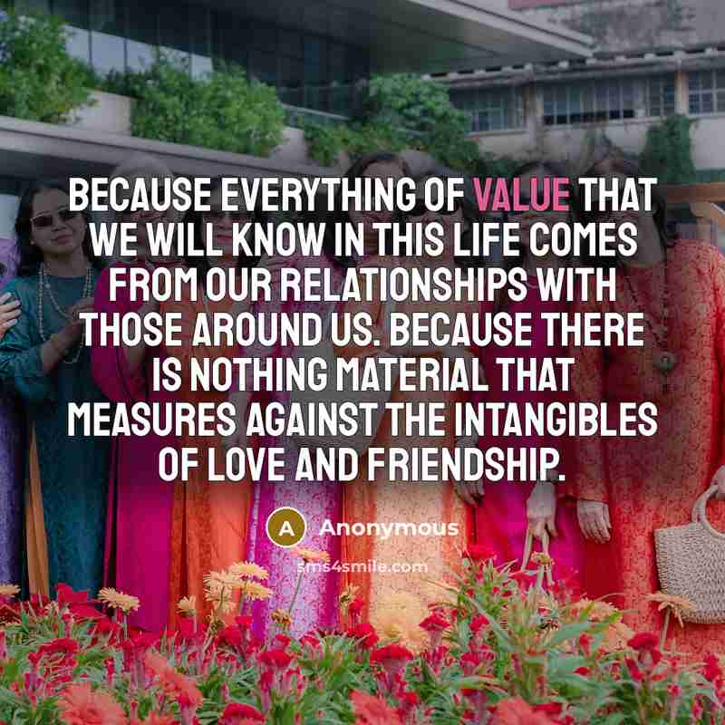 “Because everything of value that we will know in this life comes from our relationships with those around us. Because there is nothing material that measures against the intangibles of love and friendship.” quote by Anonymous