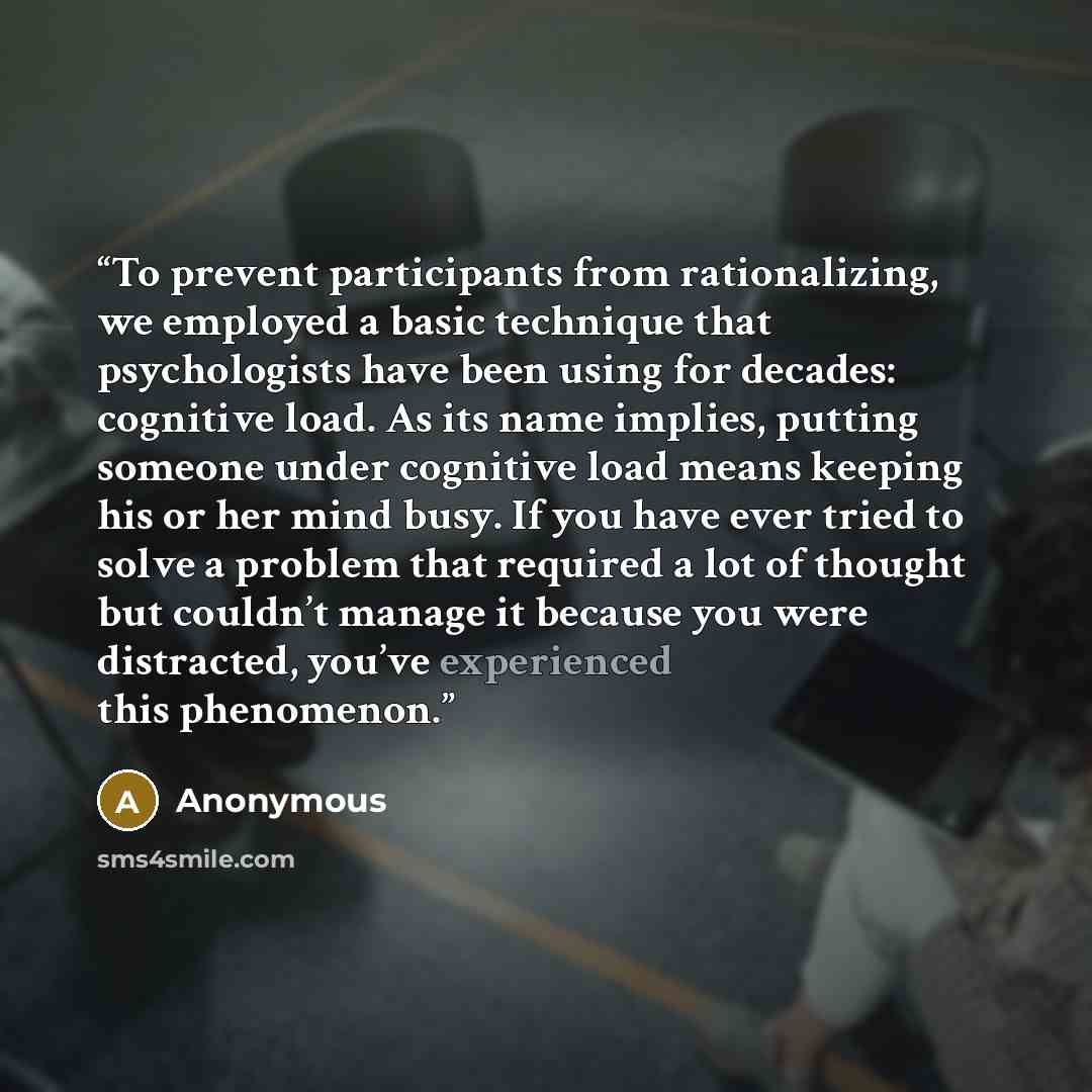 “To prevent participants from rationalizing, we employed a basic technique that psychologists have been using for decades: cognitive load. As its name implies, putting someone under cognitive load means keeping his or her mind busy. If you have ever tried to solve a problem that required a lot of…” quote by Anonymous