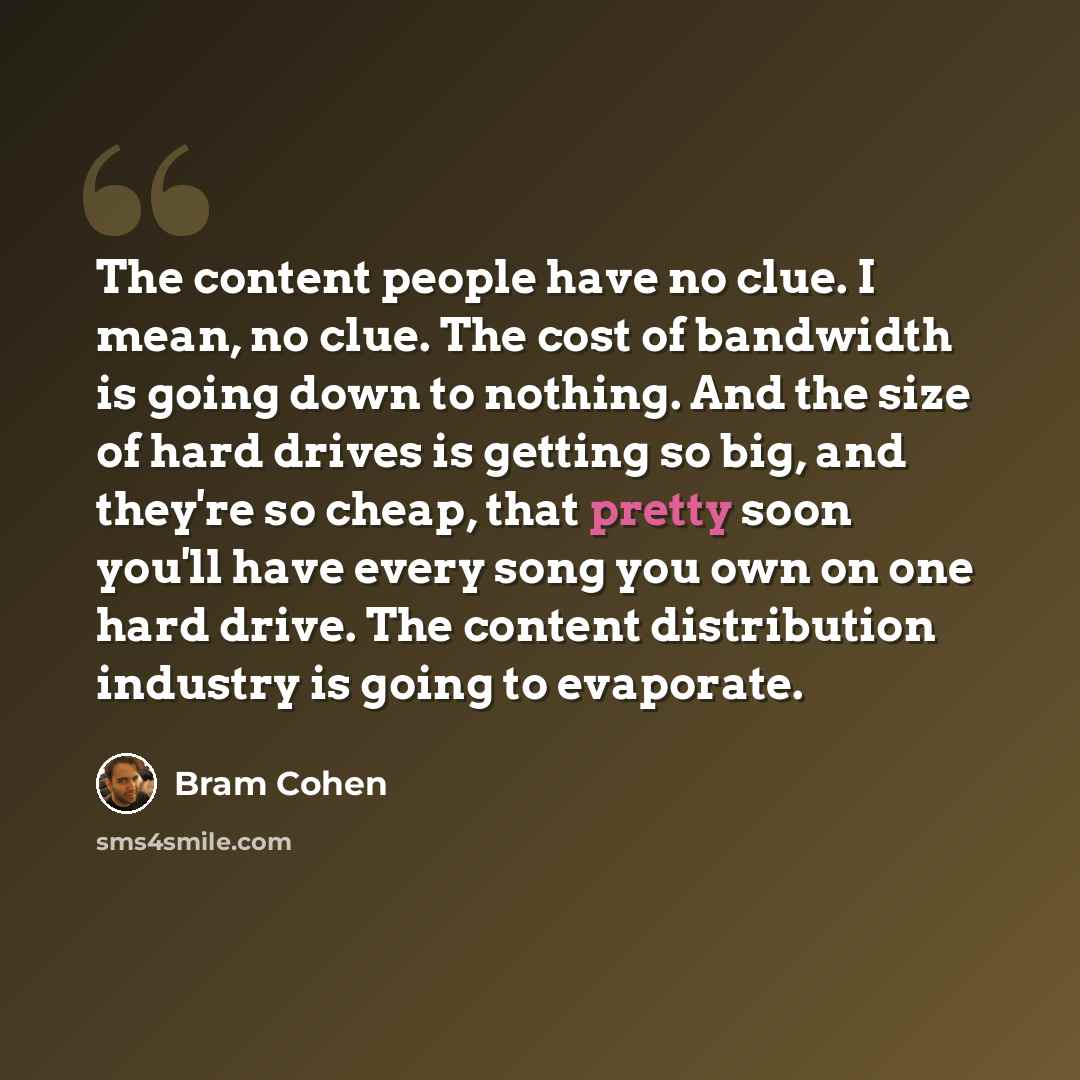 “The content people have no clue. I mean, no clue. The cost of bandwidth is going down to nothing. And the size of hard drives is getting so big, and they're so cheap, that pretty soon you'll have every song you own on one hard drive. The content distribution industry is going to evaporate.” quote by Bram Cohen