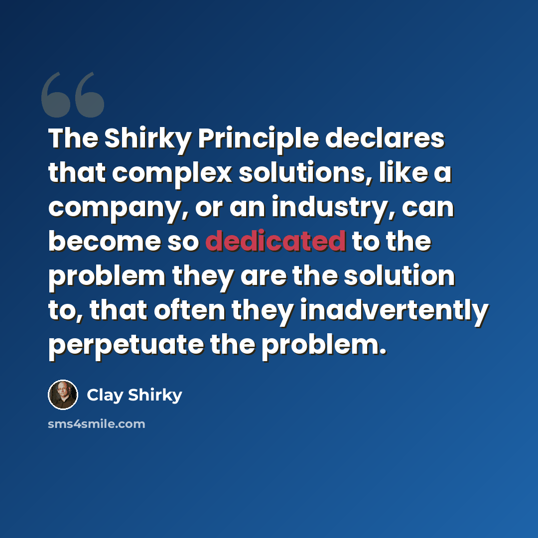 “The Shirky Principle declares that complex solutions, like a company, or an industry, can become so dedicated to the problem they are the solution to, that often they inadvertently perpetuate the problem.” quote by Clay Shirky