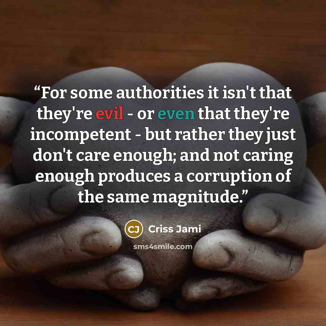 “For some authorities it isn't that they're evil - or even that they're incompetent - but rather they just don't care enough; and not caring enough produces a corruption of the same magnitude.” quote by Criss Jami