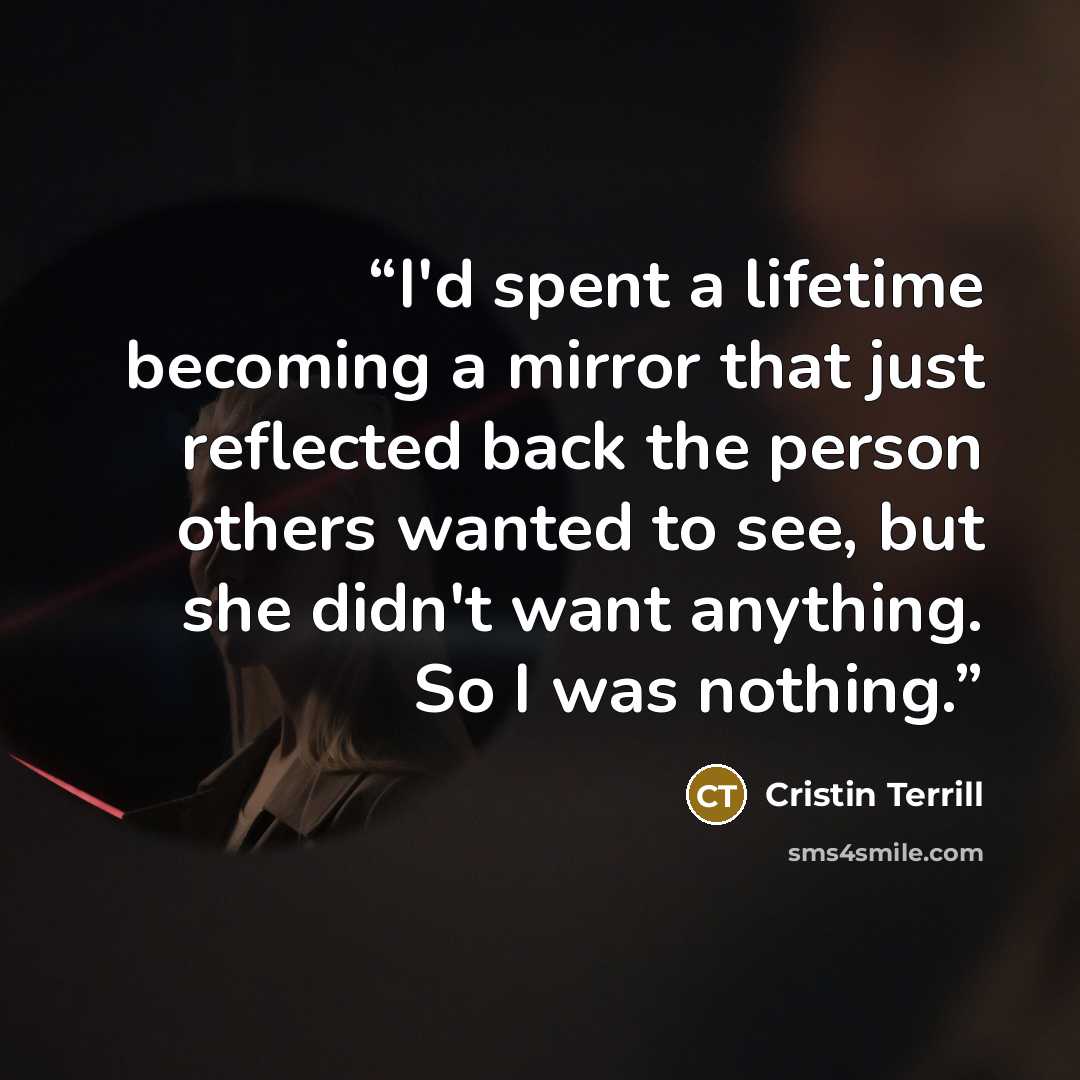 “I'd spent a lifetime becoming a mirror that just reflected back the person others wanted to see, but she didn't want anything. So I was nothing.” quote by Cristin Terrill
