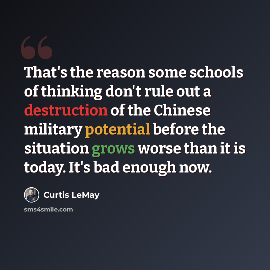 “That's the reason some schools of thinking don't rule out a destruction of the Chinese military potential before the situation grows worse than it is today. It's bad enough now.” quote by Curtis LeMay