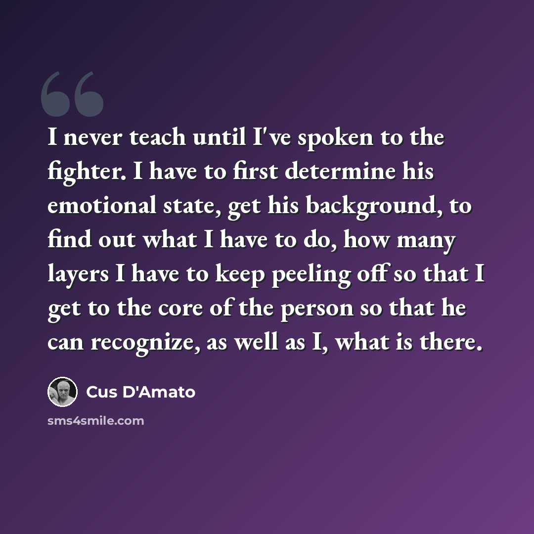 “I never teach until I've spoken to the fighter. I have to first determine his emotional state, get his background, to find out what I have to do, how many layers I have to keep peeling off so that I get to the core of the person so that he can recognize, as well as I, what is there.” quote by Cus D'Amato