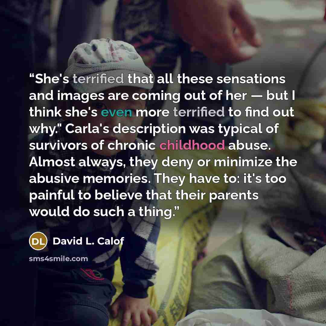 “She's terrified that all these sensations and images are coming out of her — but I think she's even more terrified to find out why." Carla's description was typical of survivors of chronic childhood abuse. Almost always, they deny or minimize the abusive memories. They have to: it's too painful to…” quote by David L. Calof