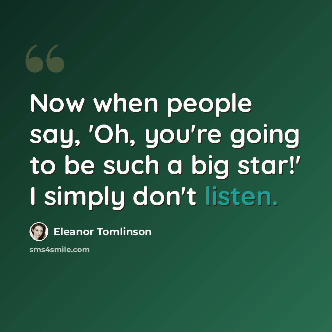 “Now when people say, 'Oh, you're going to be such a big star!' I simply don't listen.” quote by Eleanor Tomlinson