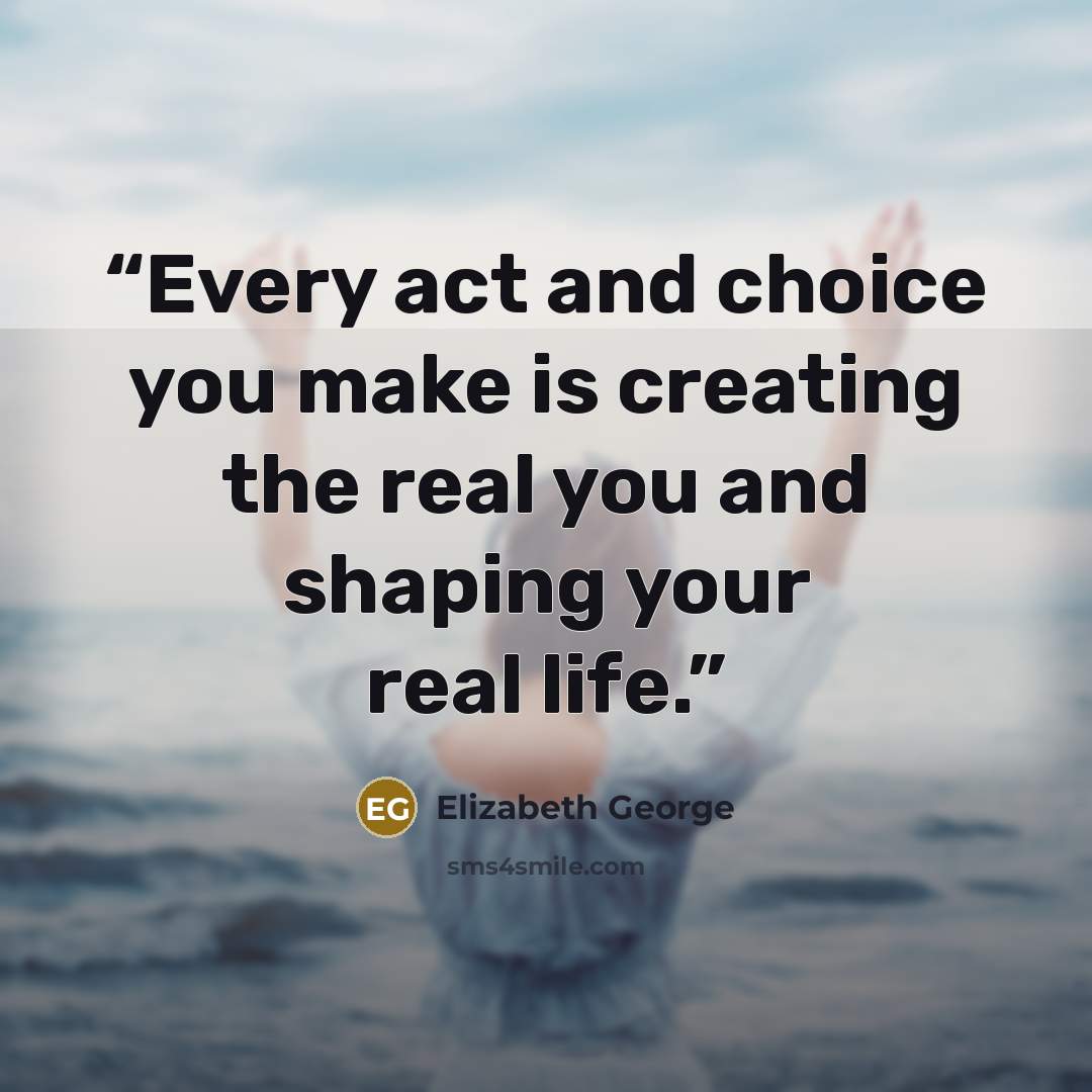 “Every act and choice you make is creating the real you and shaping your real life.” quote by Elizabeth George
