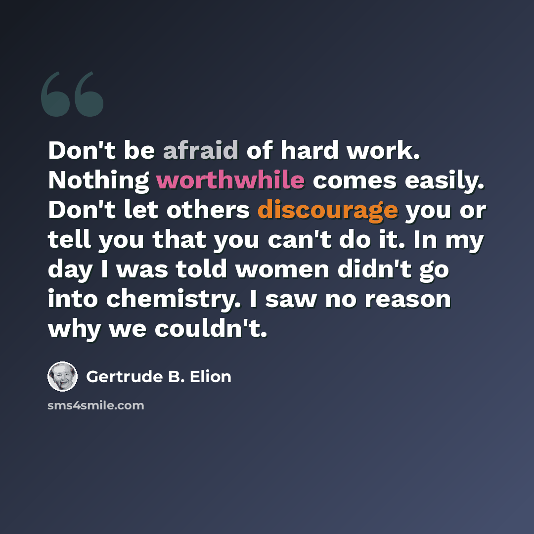 “Don't be afraid of hard work. Nothing worthwhile comes easily. Don't let others discourage you or tell you that you can't do it. In my day I was told women didn't go into chemistry. I saw no reason why we couldn't.” quote by Gertrude B. Elion