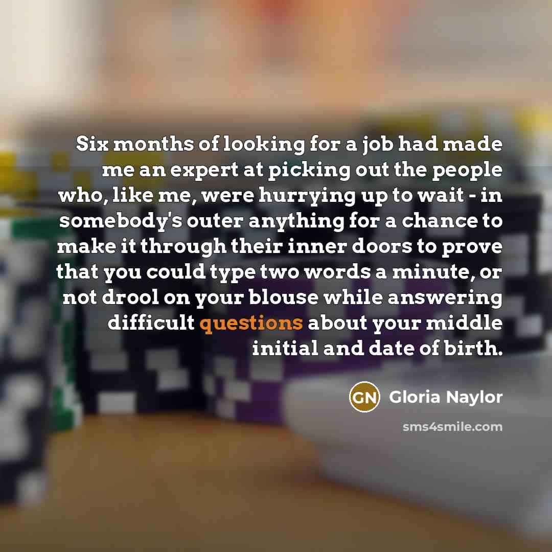 “Six months of looking for a job had made me an expert at picking out the people who, like me, were hurrying up to wait - in somebody's outer anything for a chance to make it through their inner doors to prove that you could type two words a minute, or not drool on your blouse while answering…” quote by Gloria Naylor