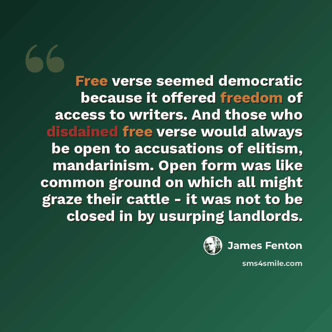 “Free verse seemed democratic because it offered freedom of access to writers. And those who disdained free verse would always be open to accusations of elitism, mandarinism. Open form was like common ground on which all might graze their cattle - it was not to be closed in by usurping landlords.” quote by James Fenton