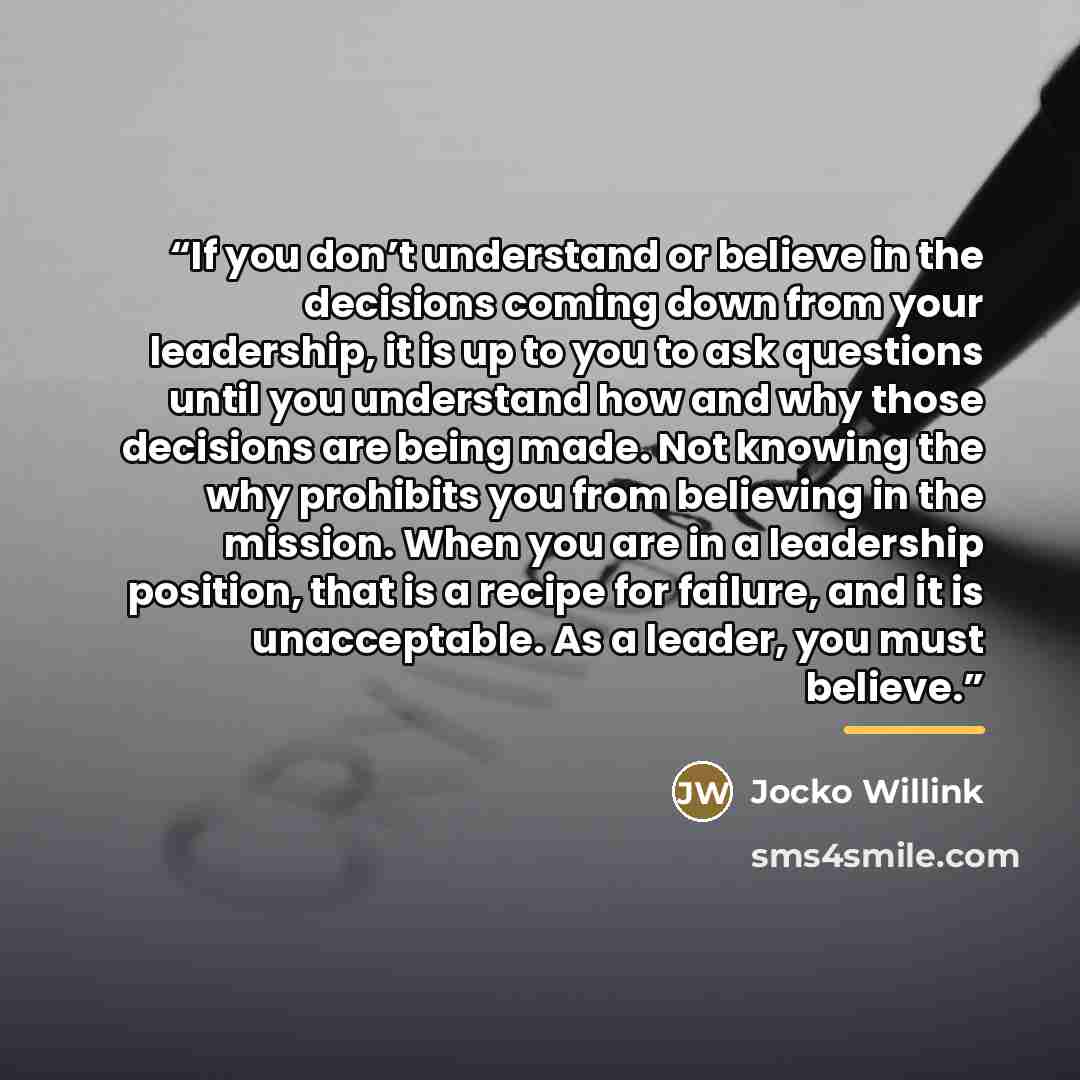 “If you don’t understand or believe in the decisions coming down from your leadership, it is up to you to ask questions until you understand how and why those decisions are being made. Not knowing the why prohibits you from believing in the mission. When you are in a leadership position, that is a…” quote by Jocko Willink