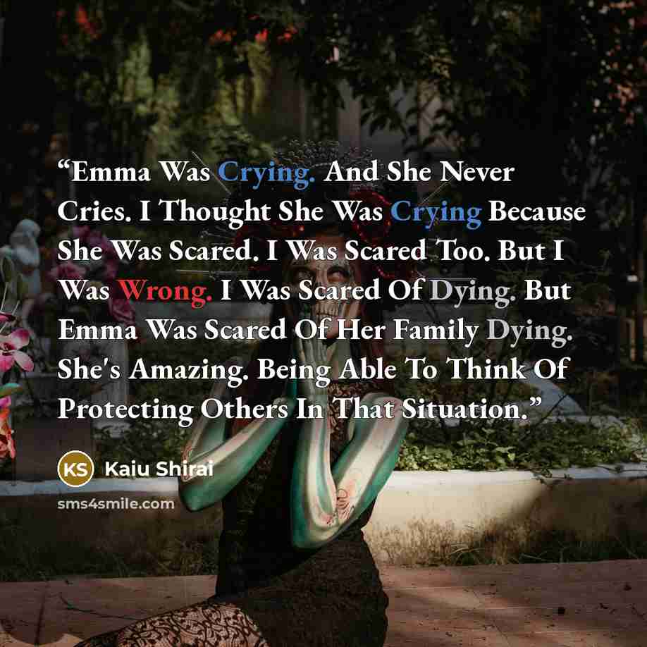 “Emma Was Crying. And She Never Cries. I Thought She Was Crying Because She Was Scared. I Was Scared Too. But I Was Wrong. I Was Scared Of Dying. But Emma Was Scared Of Her Family Dying. She's Amazing. Being Able To Think Of Protecting Others In That Situation.” quote by Kaiu Shirai