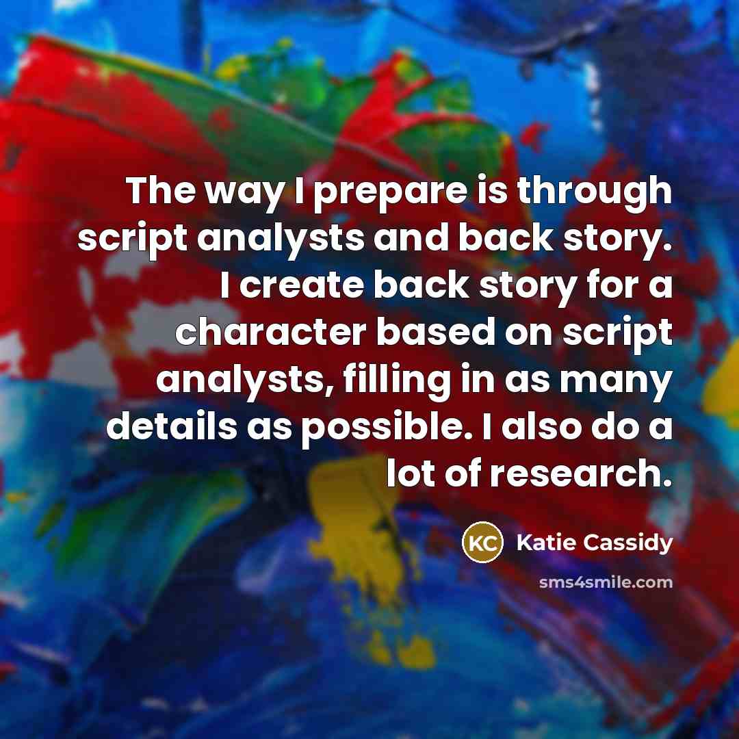 “The way I prepare is through script analysts and back story. I create back story for a character based on script analysts, filling in as many details as possible. I also do a lot of research.” quote by Katie Cassidy