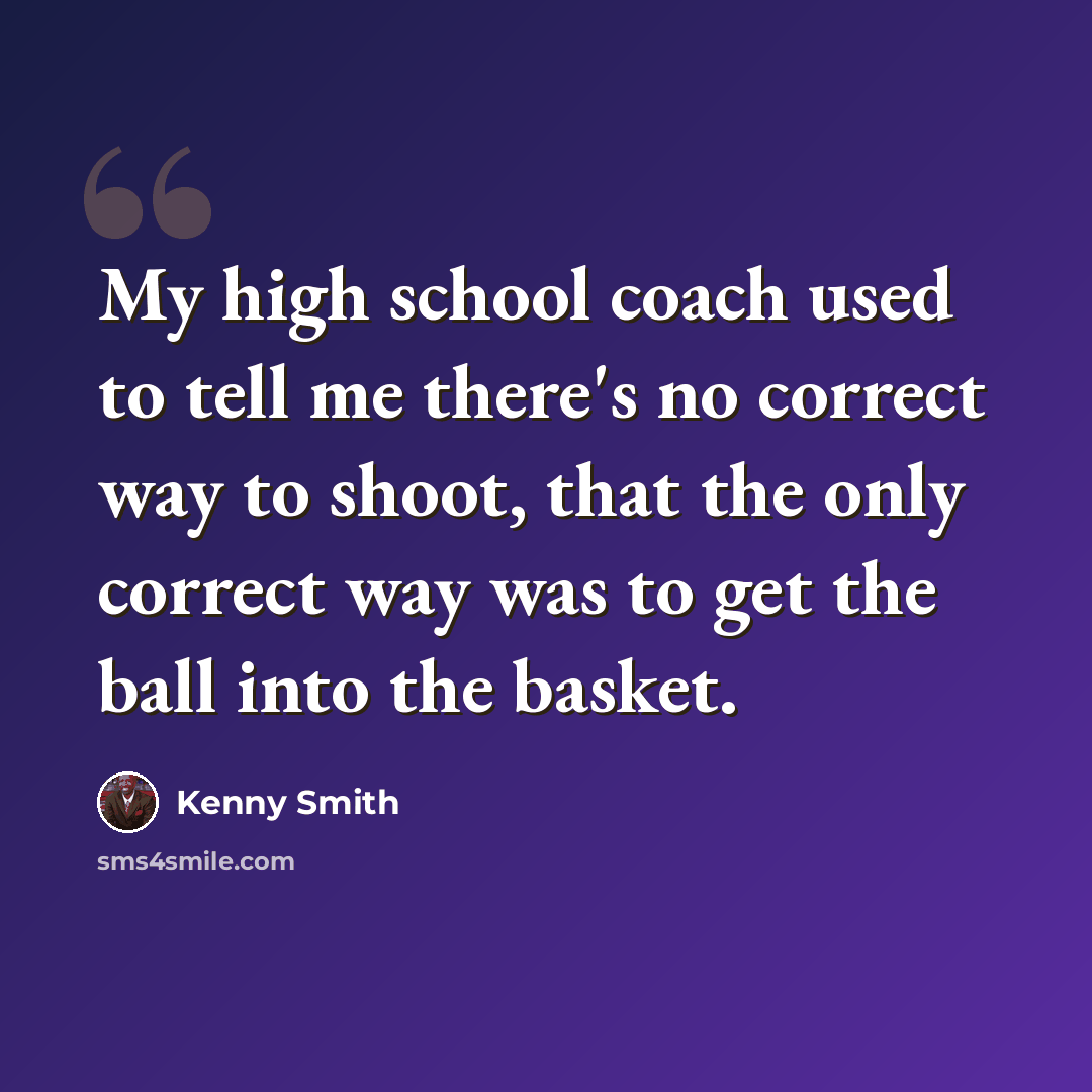 “My high school coach used to tell me there's no correct way to shoot, that the only correct way was to get the ball into the basket.” quote by Kenny Smith