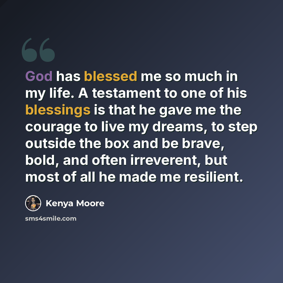 “God has blessed me so much in my life. A testament to one of his blessings is that he gave me the courage to live my dreams, to step outside the box and be brave, bold, and often irreverent, but most of all he made me resilient.” quote by Kenya Moore