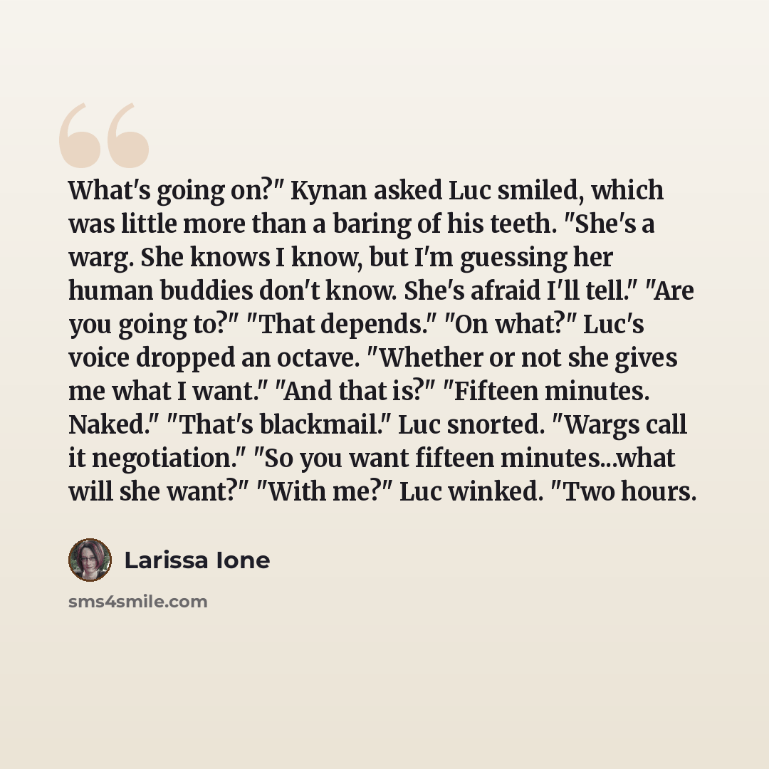 “What's going on?" Kynan asked Luc smiled, which was little more than a baring of his teeth. "She's a warg. She knows I know, but I'm guessing her human buddies don't know. She's afraid I'll tell." "Are you going to?" "That depends." "On what?" Luc's voice dropped an octave. "Whether or not she…” quote by Larissa Ione