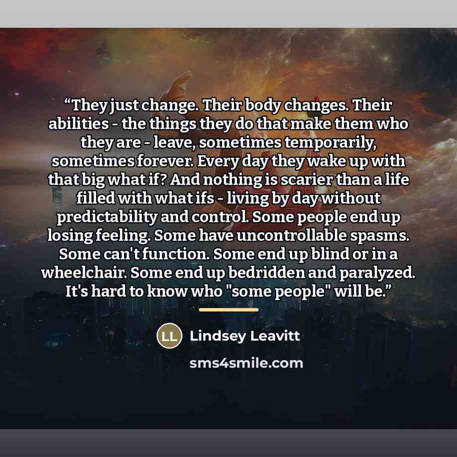 “They just change. Their body changes. Their abilities - the things they do that make them who they are - leave, sometimes temporarily, sometimes forever. Every day they wake up with that big what if? And nothing is scarier than a life filled with what ifs - living by day without predictability and…” quote by Lindsey Leavitt