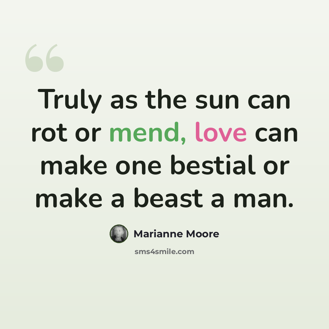 “Truly as the sun can rot or mend, love can make one bestial or make a beast a man.” quote by Marianne Moore