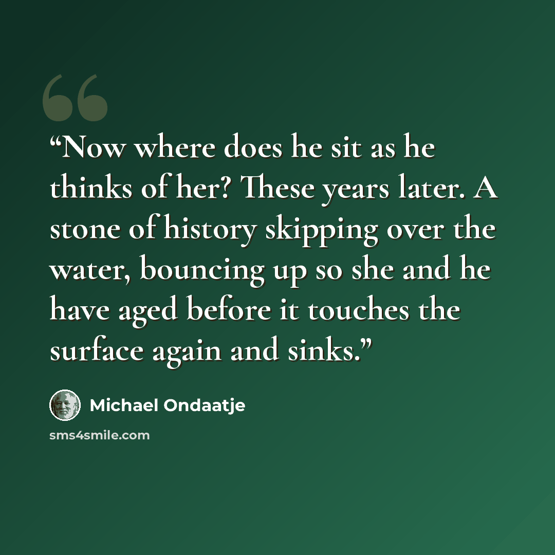 “Now where does he sit as he thinks of her? These years later. A stone of history skipping over the water, bouncing up so she and he have aged before it touches the surface again and sinks.” quote by Michael Ondaatje