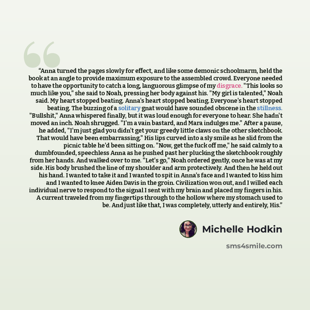 “Anna turned the pages slowly for effect, and like some demonic schoolmarm, held the book at an angle to provide maximum exposure to the assembled crowd. Everyone needed to have the opportunity to catch a long, languorous glimpse of my disgrace. "This looks so much like you," she said to Noah…” quote by Michelle Hodkin