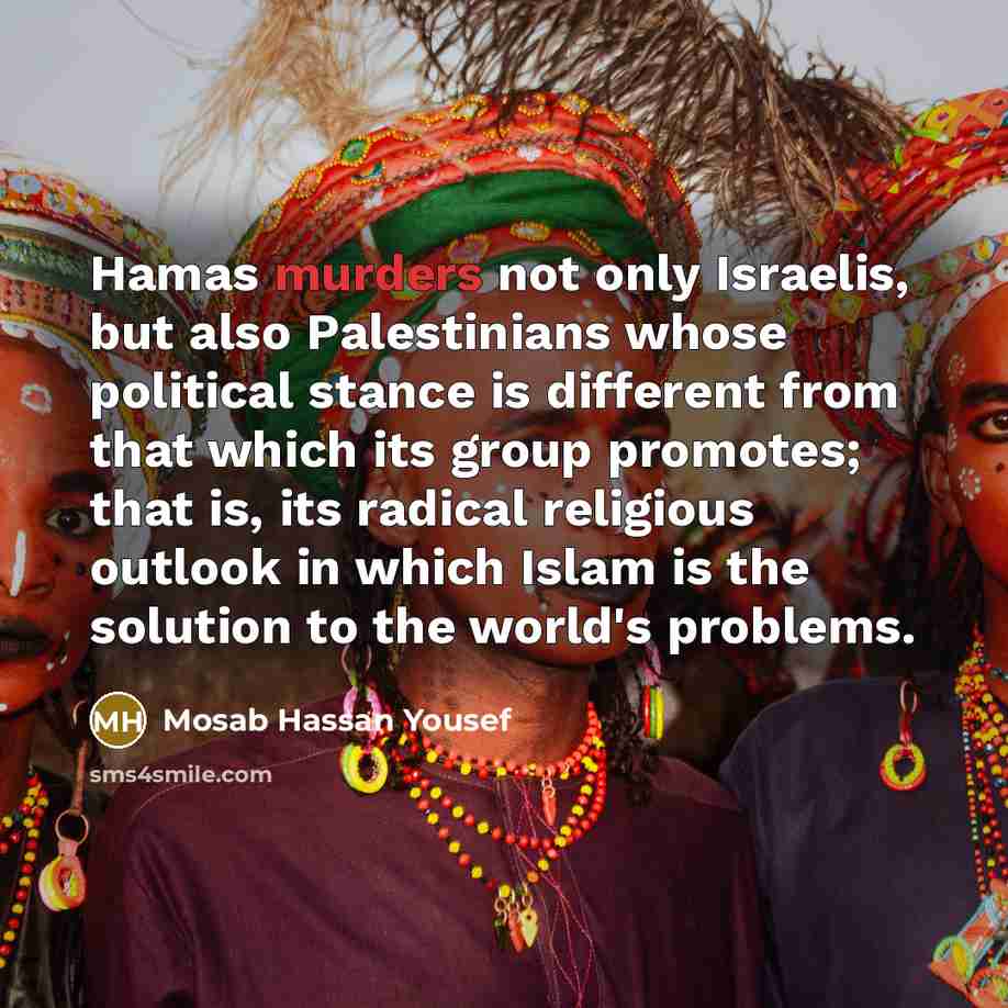“Hamas murders not only Israelis, but also Palestinians whose political stance is different from that which its group promotes; that is, its radical religious outlook in which Islam is the solution to the world's problems.” quote by Mosab Hassan Yousef