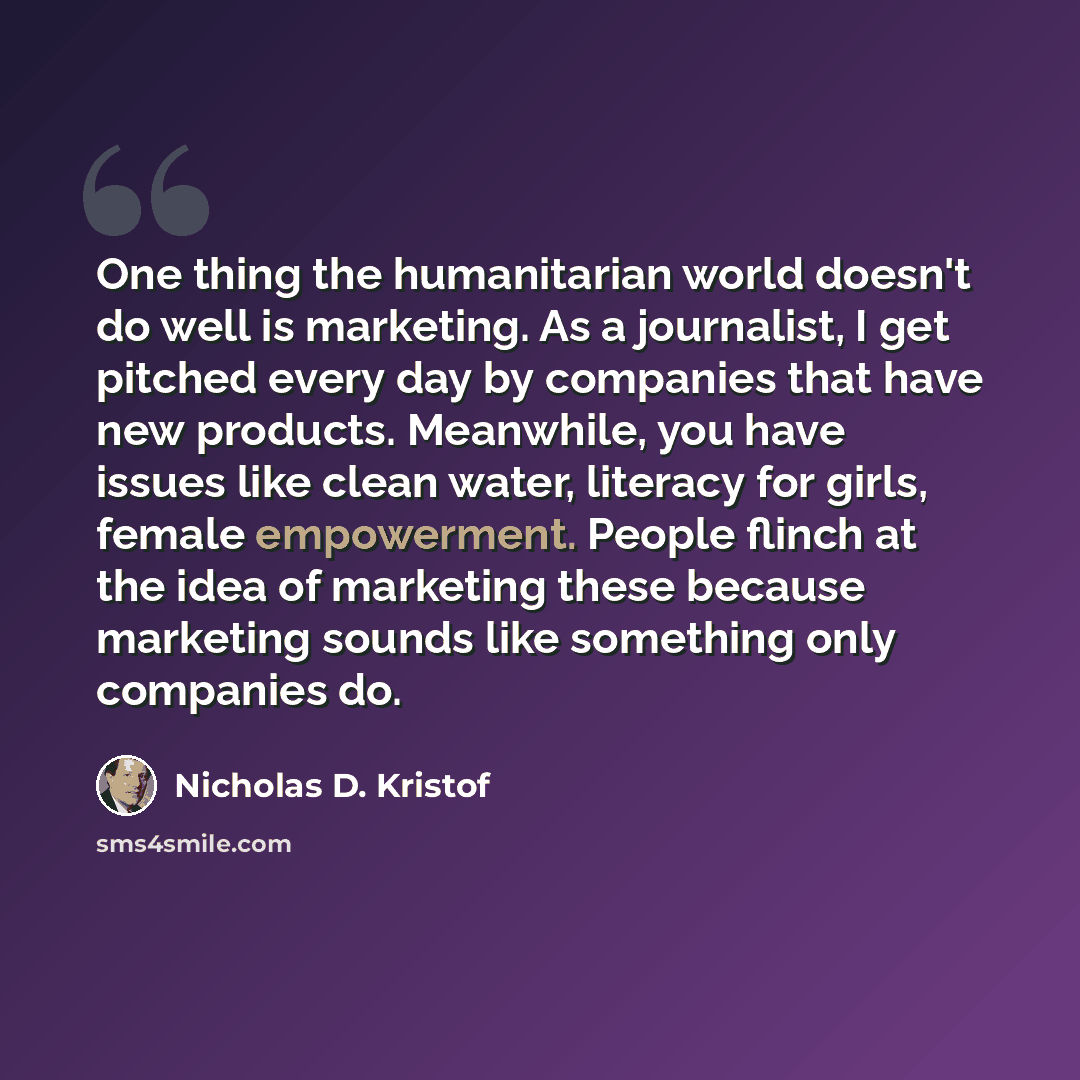 “One thing the humanitarian world doesn't do well is marketing. As a journalist, I get pitched every day by companies that have new products. Meanwhile, you have issues like clean water, literacy for girls, female empowerment. People flinch at the idea of marketing these because marketing sounds…” quote by Nicholas D. Kristof