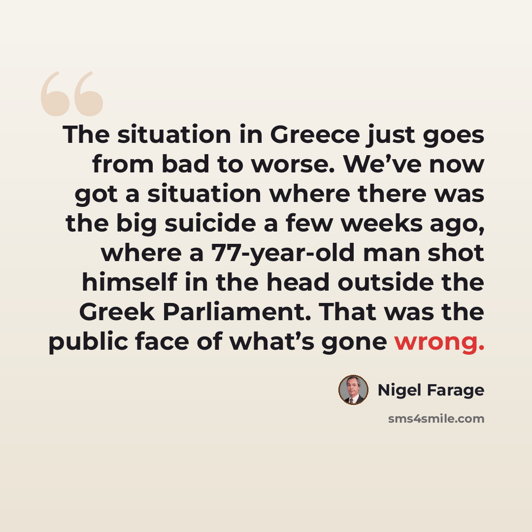 “The situation in Greece just goes from bad to worse. We’ve now got a situation where there was the big suicide a few weeks ago, where a 77-year-old man shot himself in the head outside the Greek Parliament. That was the public face of what’s gone wrong.” quote by Nigel Farage