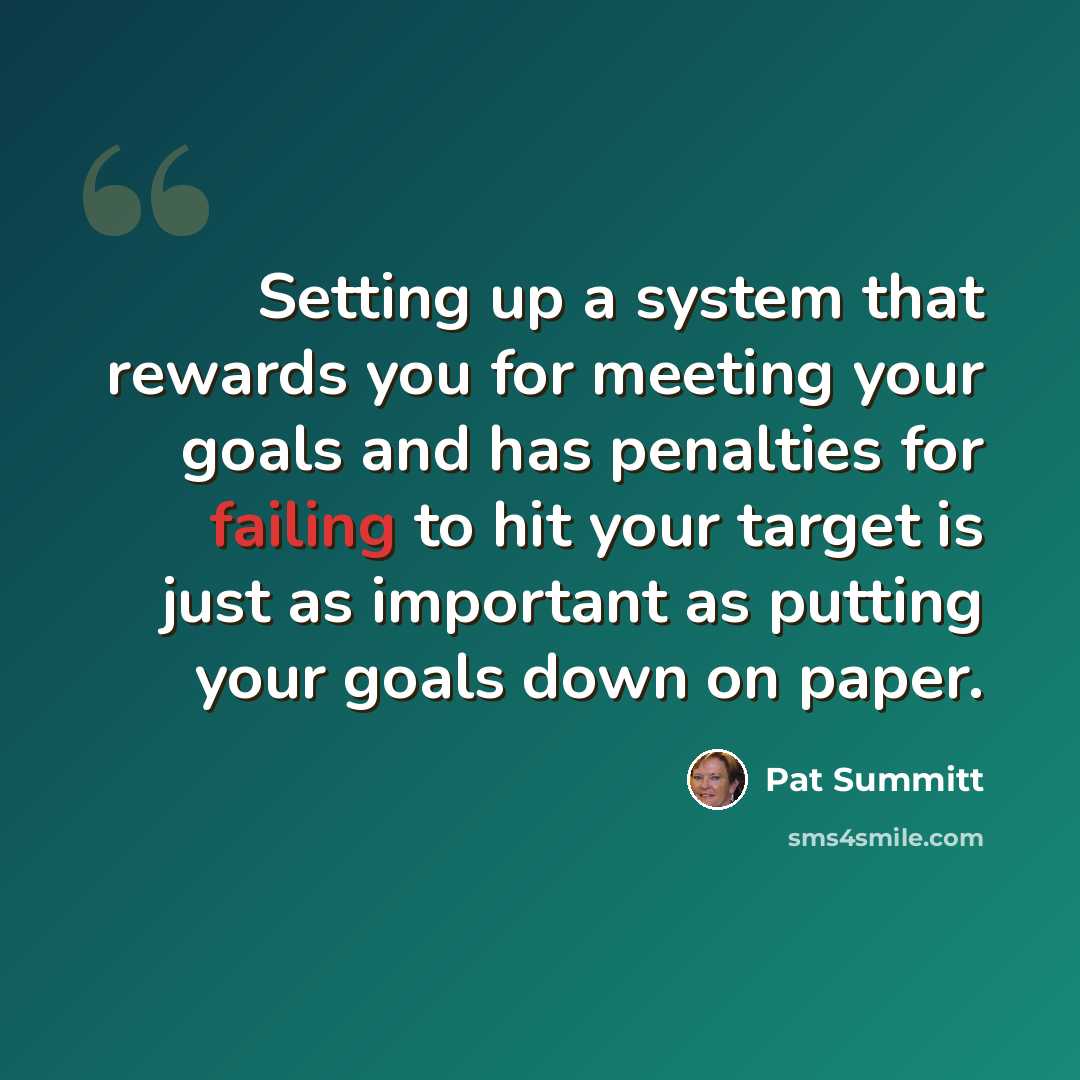 “Setting up a system that rewards you for meeting your goals and has penalties for failing to hit your target is just as important as putting your goals down on paper.” quote by Pat Summitt