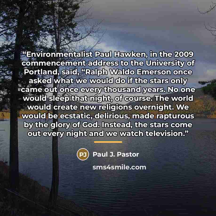 “Environmentalist Paul Hawken, in the 2009 commencement address to the University of Portland, said, “Ralph Waldo Emerson once asked what we would do if the stars only came out once every thousand years. No one would sleep that night, of course. The world would create new religions overnight. We…” quote by Paul J. Pastor