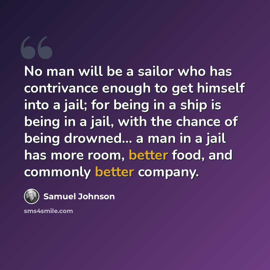 “No man will be a sailor who has contrivance enough to get himself into a jail; for being in a ship is being in a jail, with the chance of being drowned... a man in a jail has more room, better food, and commonly better company.” quote by Samuel Johnson