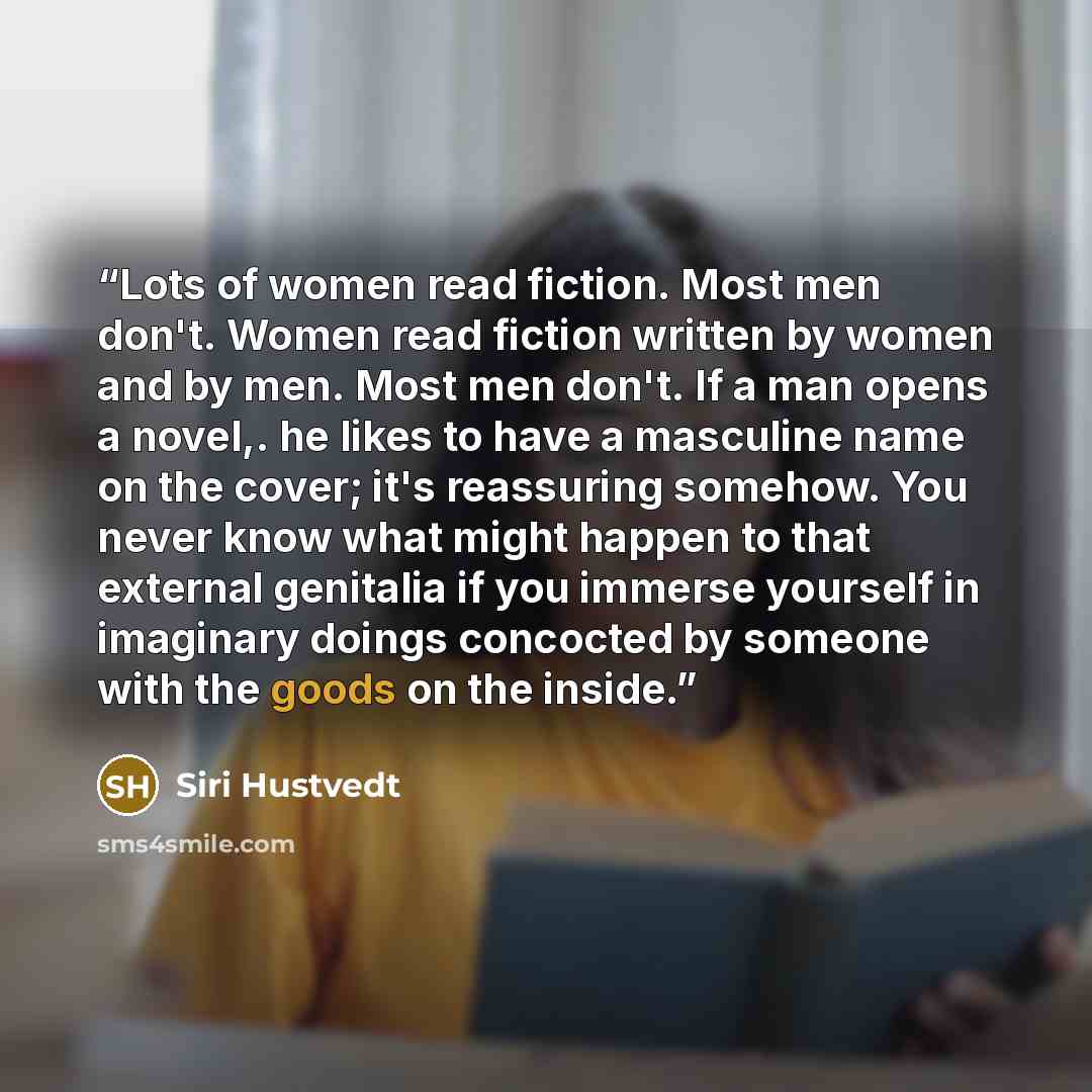 “Lots of women read fiction. Most men don't. Women read fiction written by women and by men. Most men don't. If a man opens a novel,. he likes to have a masculine name on the cover; it's reassuring somehow. You never know what might happen to that external genitalia if you immerse yourself in…” quote by Siri Hustvedt