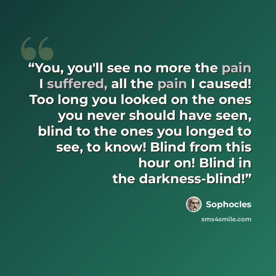 “You, you'll see no more the pain I suffered, all the pain I caused! Too long you looked on the ones you never should have seen, blind to the ones you longed to see, to know! Blind from this hour on! Blind in the darkness-blind!” quote by Sophocles