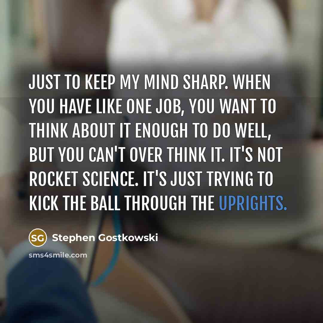 “Just to keep my mind sharp. When you have like one job, you want to think about it enough to do well, but you can't over think it. It's not rocket science. It's just trying to kick the ball through the uprights.” quote by Stephen Gostkowski