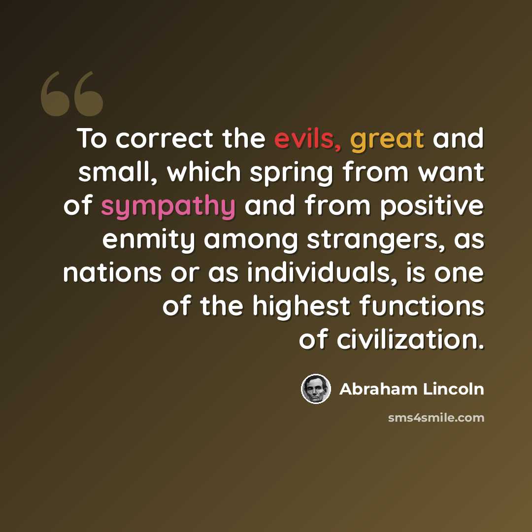 “To correct the evils, great and small, which spring from want of sympathy and from positive enmity among strangers, as nations or as individuals, is one of the highest functions of civilization.” quote by Abraham Lincoln