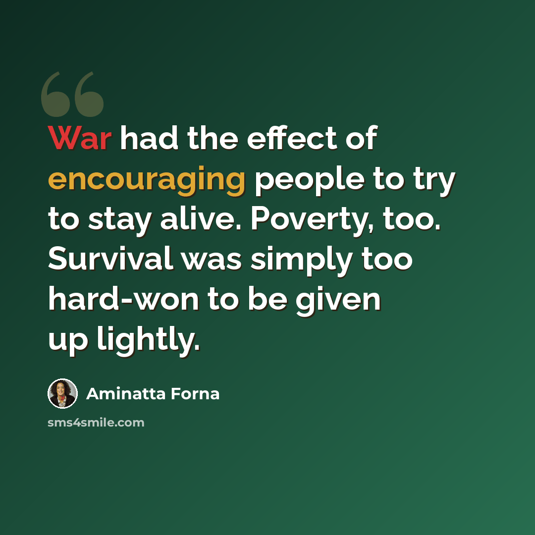 “War had the effect of encouraging people to try to stay alive. Poverty, too. Survival was simply too hard-won to be given up lightly.” quote by Aminatta Forna