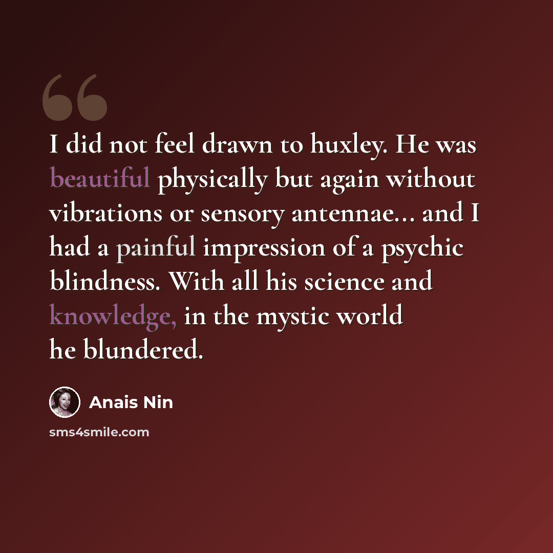 “I did not feel drawn to huxley. He was beautiful physically but again without vibrations or sensory antennae... and I had a painful impression of a psychic blindness. With all his science and knowledge, in the mystic world he blundered.” quote by Anais Nin