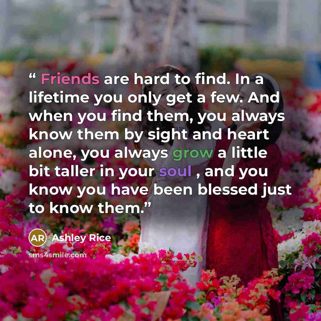 “Friends are hard to find. In a lifetime you only get a few. And when you find them, you always know them by sight and heart alone, you always grow a little bit taller in your soul , and you know you have been blessed just to know them.” quote by Ashley Rice