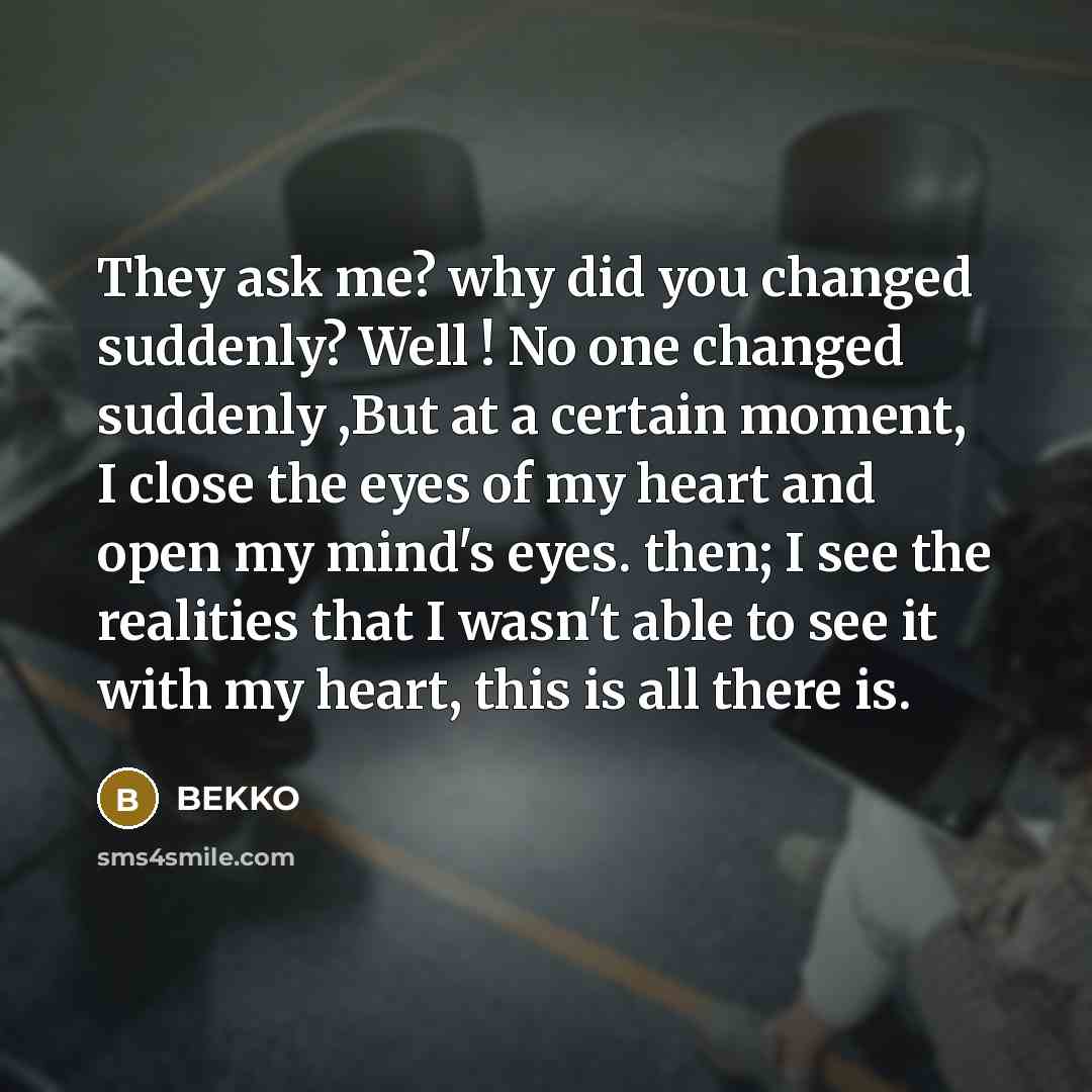 “They ask me? why did you changed suddenly? Well ! No one changed suddenly ,But at a certain moment, I close the eyes of my heart and open my mind's eyes. then; I see the realities that I wasn't able to see it with my heart, this is all there is.” quote by Bekko