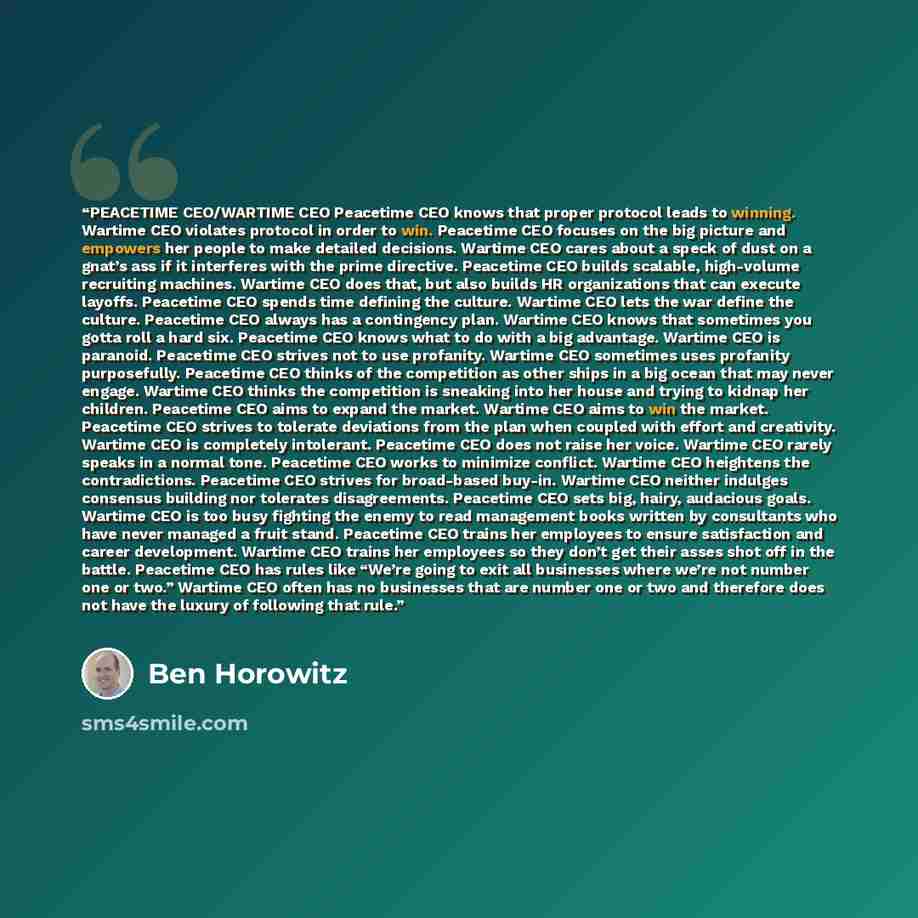 “PEACETIME CEO/WARTIME CEO Peacetime CEO knows that proper protocol leads to winning. Wartime CEO violates protocol in order to win. Peacetime CEO focuses on the big picture and empowers her people to make detailed decisions. Wartime CEO cares about a speck of dust on a gnat’s ass if it interferes…” quote by Ben Horowitz