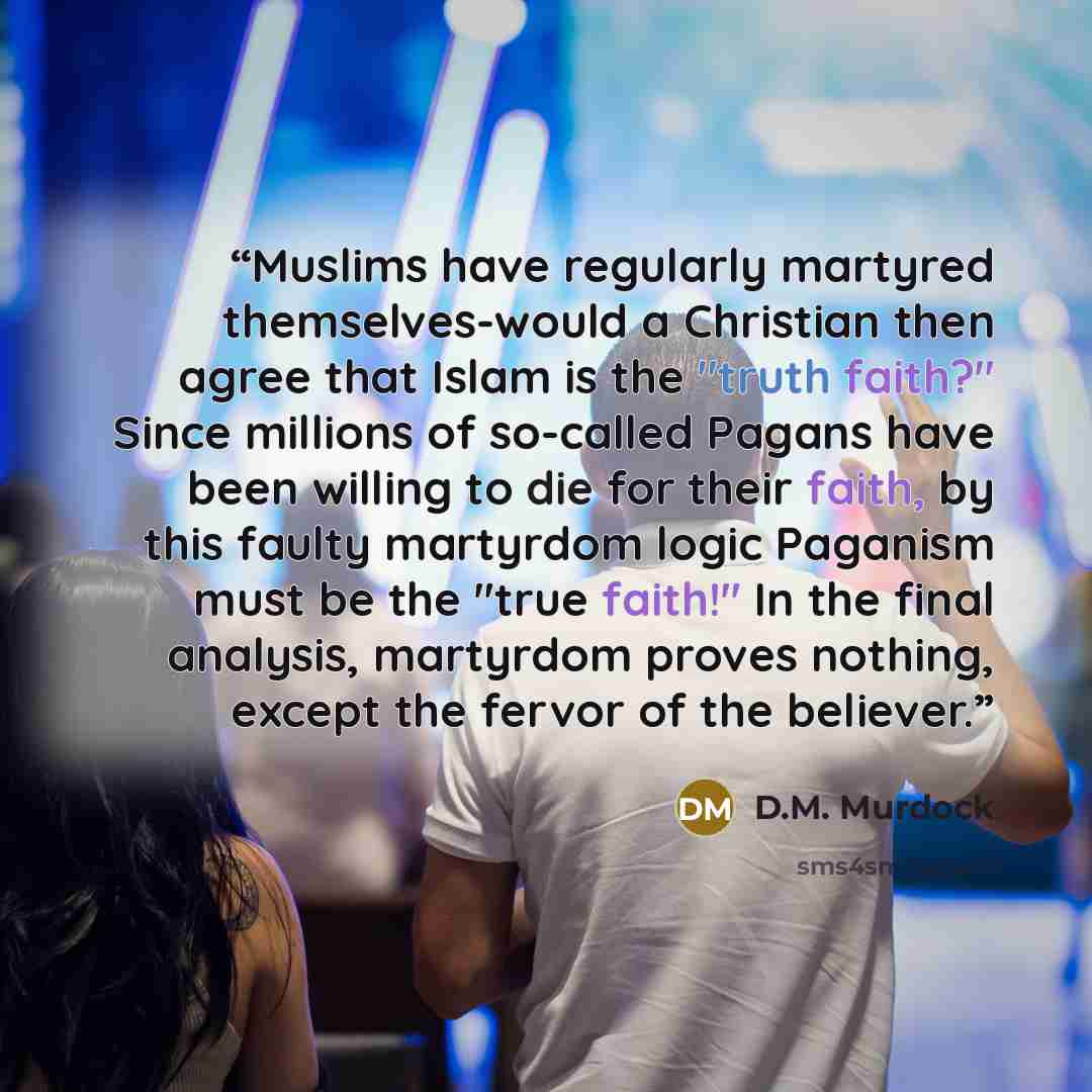 “Muslims have regularly martyred themselves-would a Christian then agree that Islam is the "truth faith?" Since millions of so-called Pagans have been willing to die for their faith, by this faulty martyrdom logic Paganism must be the "true faith!" In the final analysis, martyrdom proves nothing…” quote by D.M. Murdock