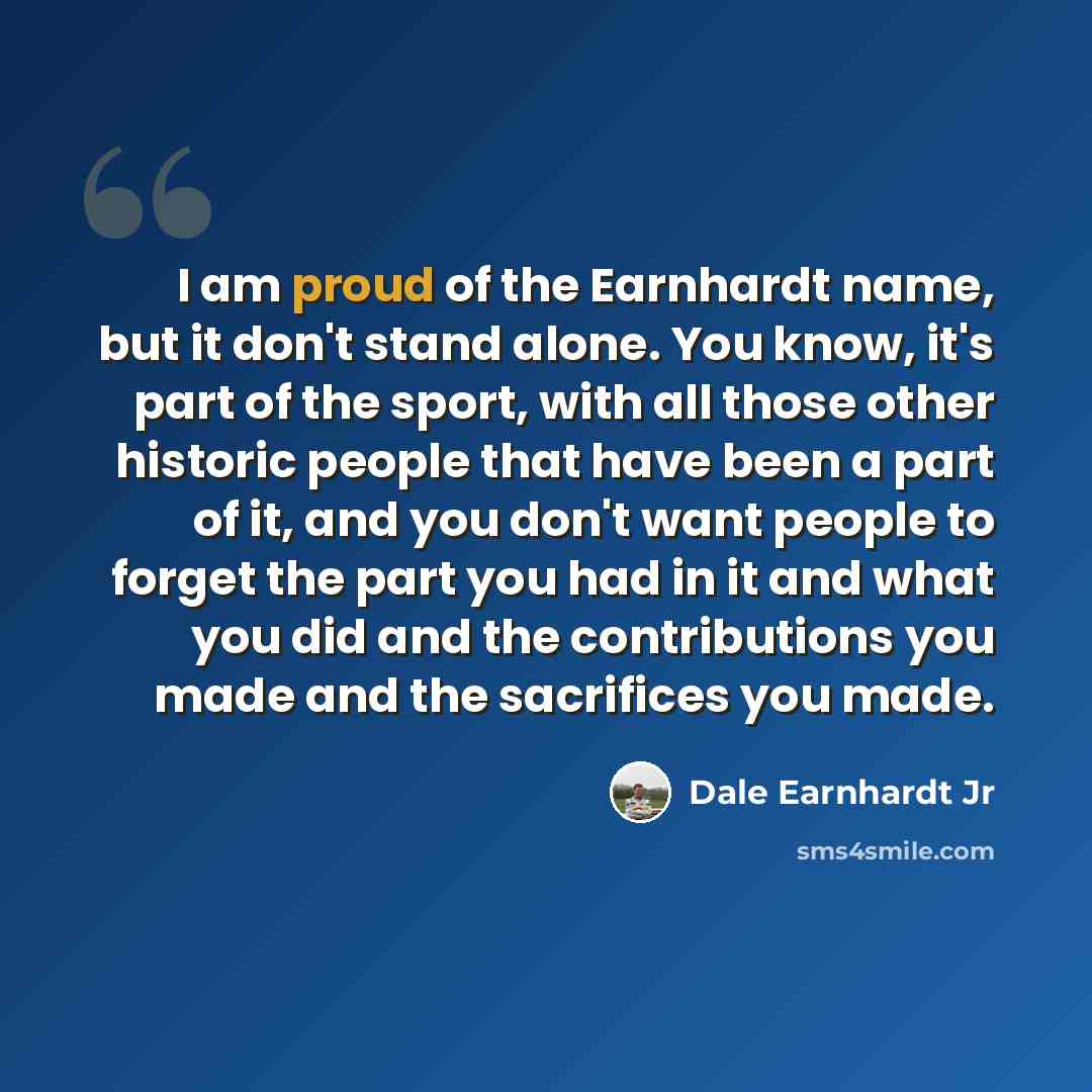 “I am proud of the Earnhardt name, but it don't stand alone. You know, it's part of the sport, with all those other historic people that have been a part of it, and you don't want people to forget the part you had in it and what you did and the contributions you made and the sacrifices you made.” quote by Dale Earnhardt Jr