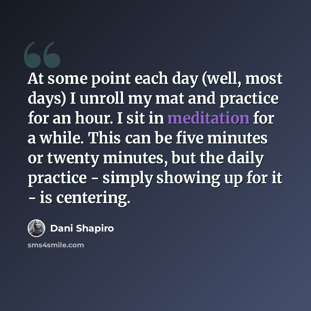 “At some point each day (well, most days) I unroll my mat and practice for an hour. I sit in meditation for a while. This can be five minutes or twenty minutes, but the daily practice - simply showing up for it - is centering.” quote by Dani Shapiro