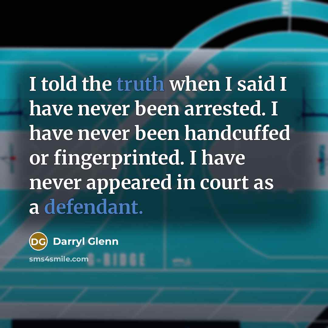 “I told the truth when I said I have never been arrested. I have never been handcuffed or fingerprinted. I have never appeared in court as a defendant.” quote by Darryl Glenn