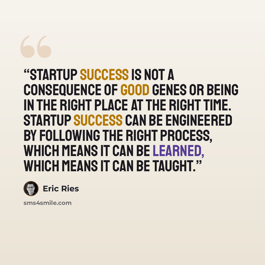 “Startup success is not a consequence of good genes or being in the right place at the right time. Startup success can be engineered by following the right process, which means it can be learned, which means it can be taught.” quote by Eric Ries