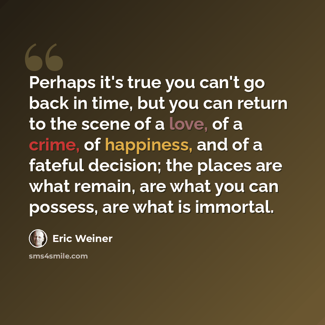 “Perhaps it's true you can't go back in time, but you can return to the scene of a love, of a crime, of happiness, and of a fateful decision; the places are what remain, are what you can possess, are what is immortal.” quote by Eric Weiner