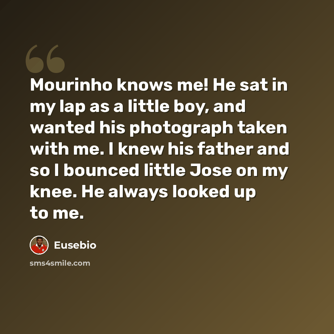 “Mourinho knows me! He sat in my lap as a little boy, and wanted his photograph taken with me. I knew his father and so I bounced little Jose on my knee. He always looked up to me.” quote by Eusebio
