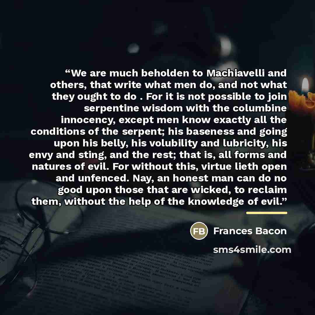 “We are much beholden to Machiavelli and others, that write what men do, and not what they ought to do . For it is not possible to join serpentine wisdom with the columbine innocency, except men know exactly all the conditions of the serpent; his baseness and going upon his belly, his volubility…” quote by Anonymous