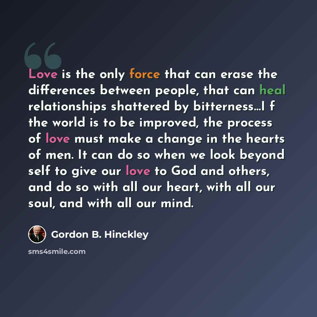 “Love is the only force that can erase the differences between people, that can heal relationships shattered by bitterness…I f the world is to be improved, the process of love must make a change in the hearts of men. It can do so when we look beyond self to give our love to God and others, and do…” quote by Gordon B. Hinckley